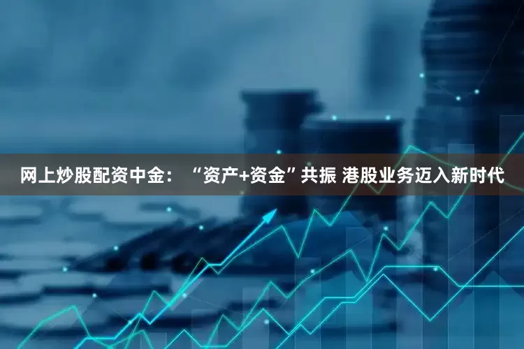 网上炒股配资中金： “资产+资金”共振 港股业务迈入新时代