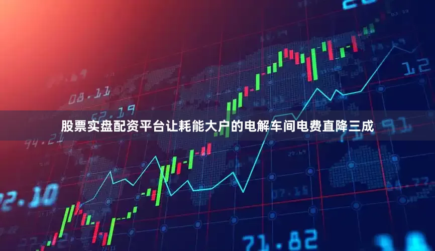 股票实盘配资平台让耗能大户的电解车间电费直降三成