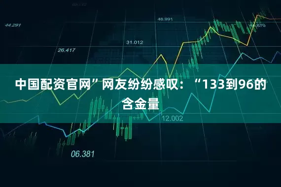 中国配资官网”网友纷纷感叹：“133到96的含金量