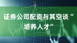 证券公司配资与其空谈“培养人才”