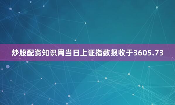 炒股配资知识网当日上证指数报收于3605.73