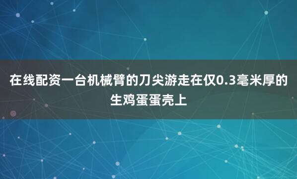 在线配资一台机械臂的刀尖游走在仅0.3毫米厚的生鸡蛋蛋壳上