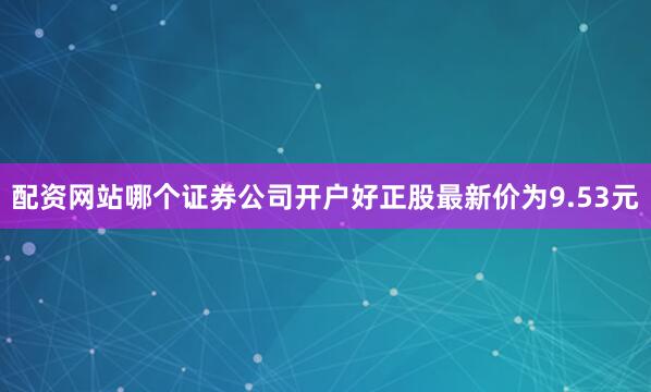 配资网站哪个证券公司开户好正股最新价为9.53元