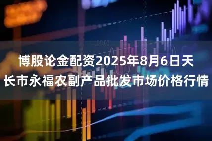 博股论金配资2025年8月6日天长市永福农副产品批发市场价格行情