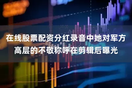 在线股票配资分红录音中她对军方高层的不敬称呼在剪辑后曝光